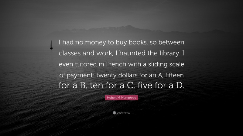 Hubert H. Humphrey Quote: “I had no money to buy books, so between classes and work, I haunted the library. I even tutored in French with a sliding scale of payment: twenty dollars for an A, fifteen for a B, ten for a C, five for a D.”