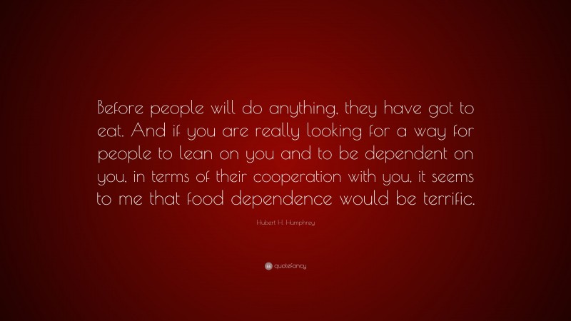 Hubert H. Humphrey Quote: “Before people will do anything, they have got to eat. And if you are really looking for a way for people to lean on you and to be dependent on you, in terms of their cooperation with you, it seems to me that food dependence would be terrific.”