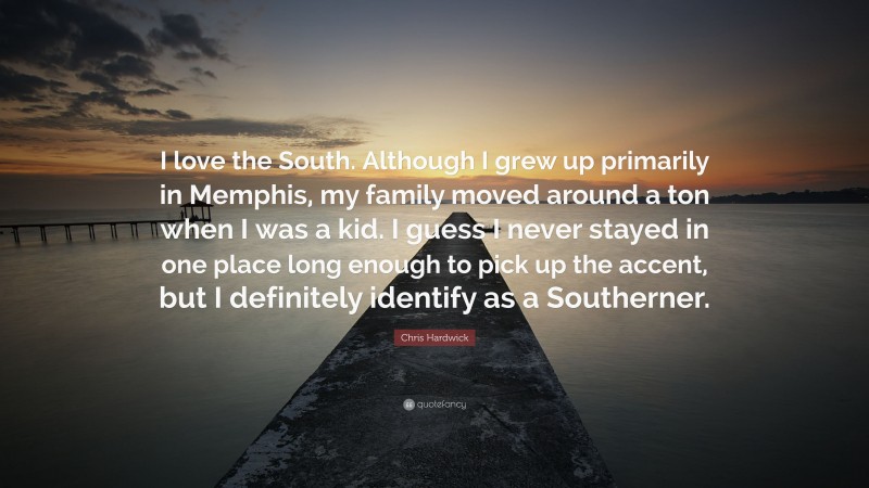 Chris Hardwick Quote: “I love the South. Although I grew up primarily in Memphis, my family moved around a ton when I was a kid. I guess I never stayed in one place long enough to pick up the accent, but I definitely identify as a Southerner.”