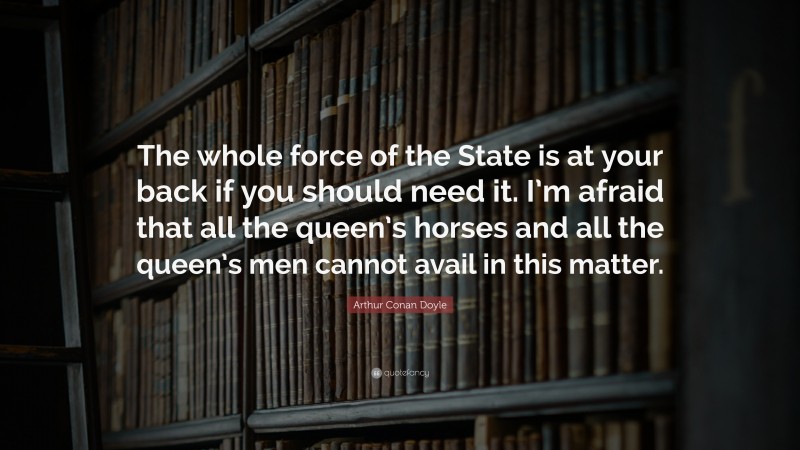 Arthur Conan Doyle Quote: “The whole force of the State is at your back if you should need it. I’m afraid that all the queen’s horses and all the queen’s men cannot avail in this matter.”