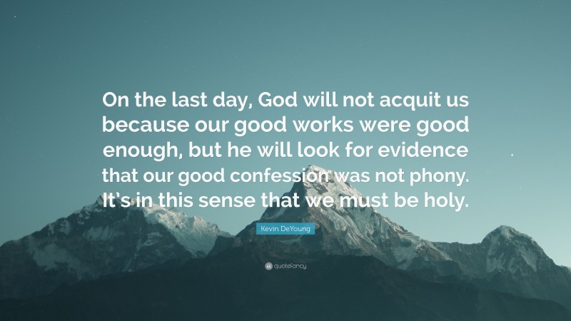 Kevin DeYoung Quote: “On the last day, God will not acquit us because our good works were good enough, but he will look for evidence that our good confession was not phony. It’s in this sense that we must be holy.”