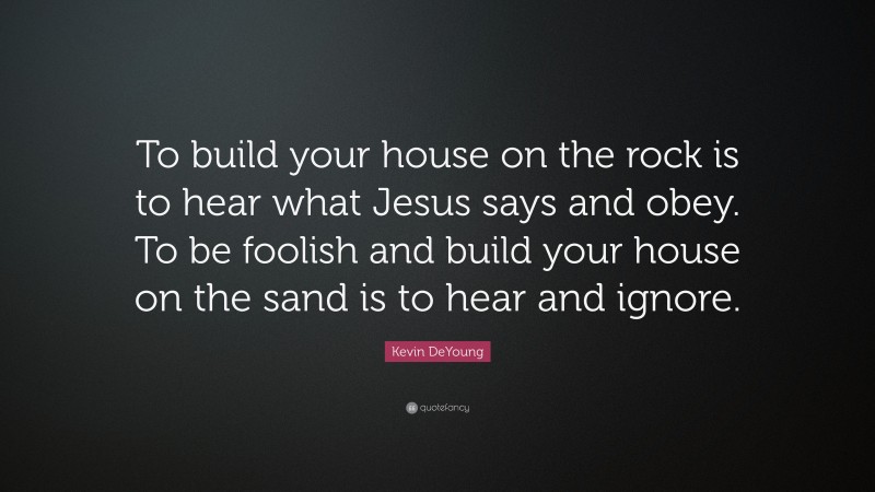 Kevin DeYoung Quote: “To build your house on the rock is to hear what Jesus says and obey. To be foolish and build your house on the sand is to hear and ignore.”