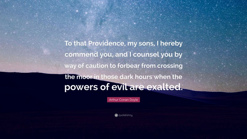 Arthur Conan Doyle Quote: “To that Providence, my sons, I hereby commend you, and I counsel you by way of caution to forbear from crossing the moor in those dark hours when the powers of evil are exalted.”