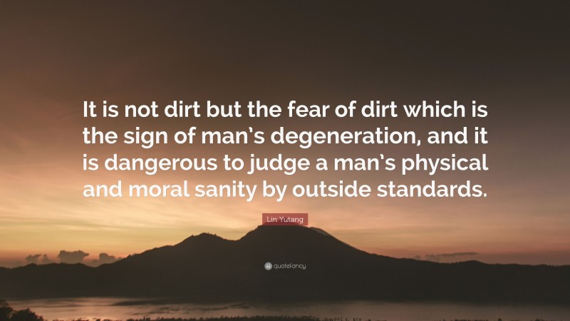Lin Yutang Quote: “It is not dirt but the fear of dirt which is the sign of man’s degeneration, and it is dangerous to judge a man’s physical and moral sanity by outside standards.”