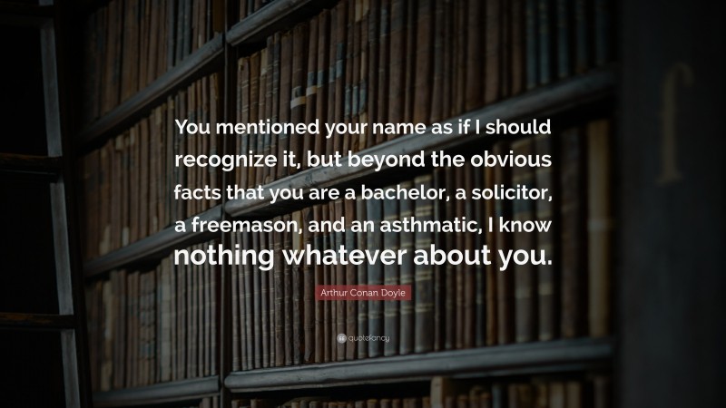 Arthur Conan Doyle Quote: “You mentioned your name as if I should recognize it, but beyond the obvious facts that you are a bachelor, a solicitor, a freemason, and an asthmatic, I know nothing whatever about you.”