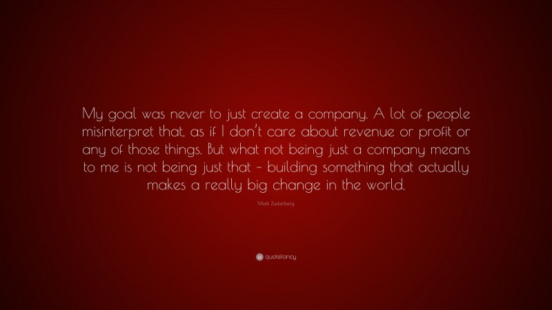 Mark Zuckerberg Quote: “My goal was never to just create a company. A lot of people misinterpret that, as if I don’t care about revenue or profit or any of those things. But what not being just a company means to me is not being just that – building something that actually makes a really big change in the world.”