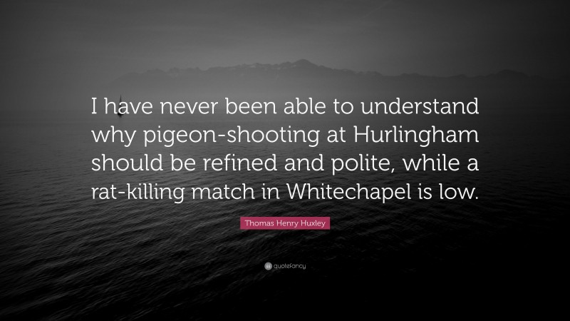 Thomas Henry Huxley Quote: “I have never been able to understand why pigeon-shooting at Hurlingham should be refined and polite, while a rat-killing match in Whitechapel is low.”
