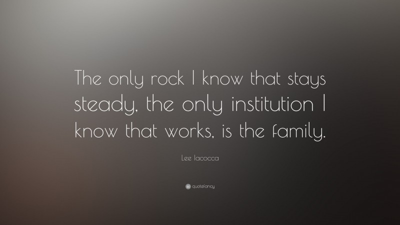 Lee Iacocca Quote: “The only rock I know that stays steady, the only institution I know that works, is the family.”