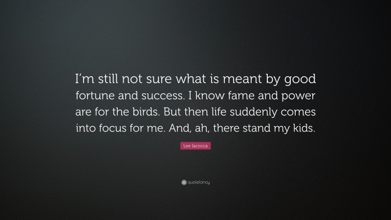 Lee Iacocca Quote: “I’m still not sure what is meant by good fortune and success. I know fame and power are for the birds. But then life suddenly comes into focus for me. And, ah, there stand my kids.”