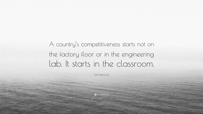Lee Iacocca Quote: “A country’s competitiveness starts not on the factory floor or in the engineering lab. It starts in the classroom.”