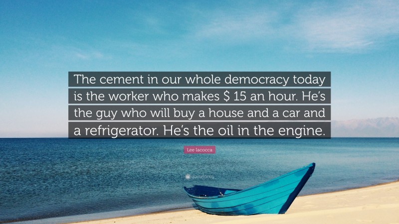Lee Iacocca Quote: “The cement in our whole democracy today is the worker who makes $ 15 an hour. He’s the guy who will buy a house and a car and a refrigerator. He’s the oil in the engine.”