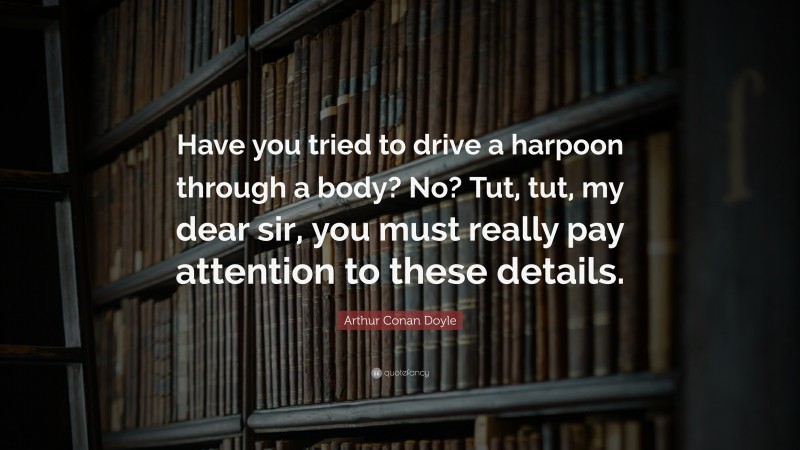 Arthur Conan Doyle Quote: “Have you tried to drive a harpoon through a body? No? Tut, tut, my dear sir, you must really pay attention to these details.”