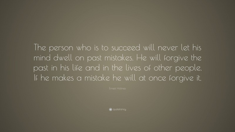 Ernest Holmes Quote: “The person who is to succeed will never let his mind dwell on past mistakes. He will forgive the past in his life and in the lives of other people. If he makes a mistake he will at once forgive it.”