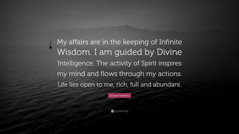 Ernest Holmes Quote: “My affairs are in the keeping of Infinite Wisdom. I am guided by Divine Intelligence. The activity of Spirit inspires my mind and flows through my actions. Life lies open to me, rich, full and abundant.”