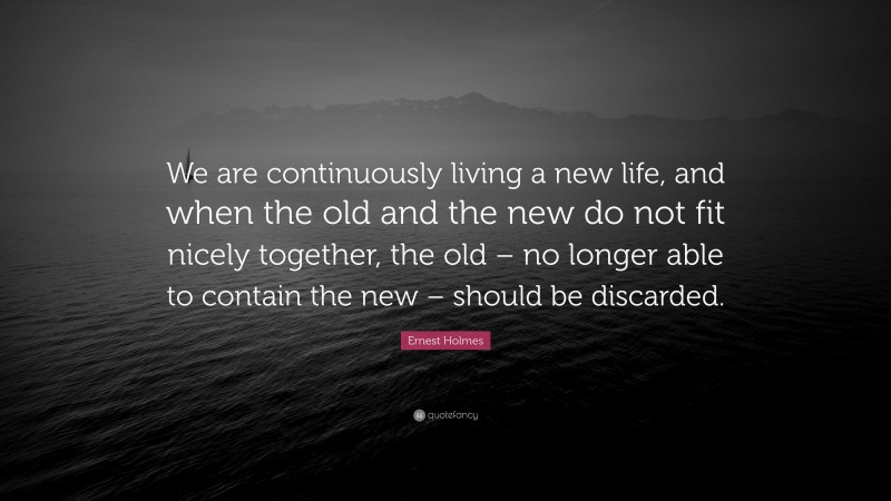 Ernest Holmes Quote: “We are continuously living a new life, and when the old and the new do not fit nicely together, the old – no longer able to contain the new – should be discarded.”