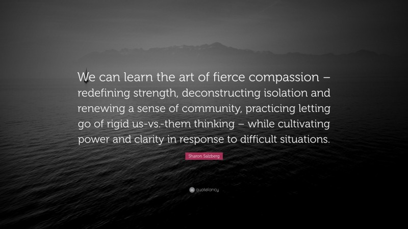 Sharon Salzberg Quote: “We can learn the art of fierce compassion – redefining strength, deconstructing isolation and renewing a sense of community, practicing letting go of rigid us-vs.-them thinking – while cultivating power and clarity in response to difficult situations.”