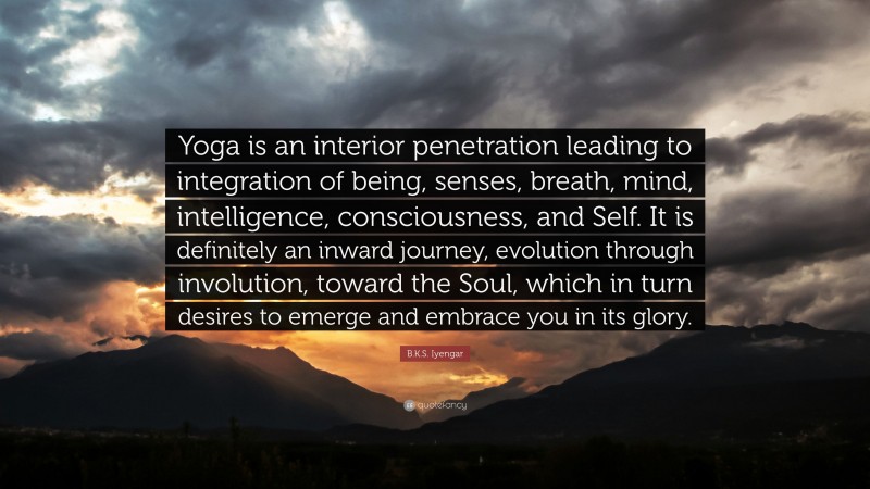 B.K.S. Iyengar Quote: “Yoga is an interior penetration leading to integration of being, senses, breath, mind, intelligence, consciousness, and Self. It is definitely an inward journey, evolution through involution, toward the Soul, which in turn desires to emerge and embrace you in its glory.”