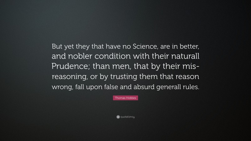 Thomas Hobbes Quote: “But yet they that have no Science, are in better, and nobler condition with their naturall Prudence; than men, that by their mis-reasoning, or by trusting them that reason wrong, fall upon false and absurd generall rules.”
