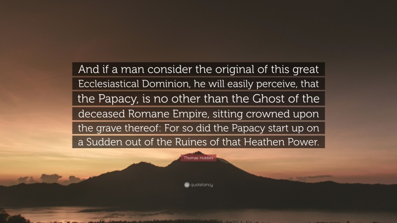 Thomas Hobbes Quote: “And if a man consider the original of this great Ecclesiastical Dominion, he will easily perceive, that the Papacy, is no other than the Ghost of the deceased Romane Empire, sitting crowned upon the grave thereof: For so did the Papacy start up on a Sudden out of the Ruines of that Heathen Power.”