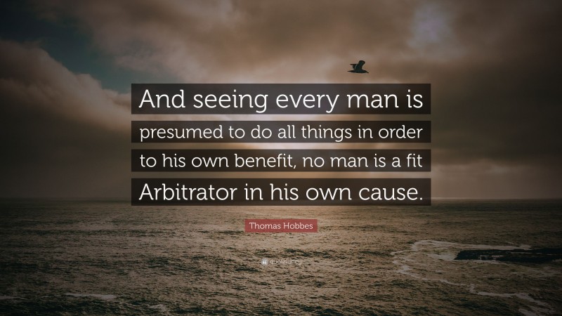 Thomas Hobbes Quote: “And seeing every man is presumed to do all things in order to his own benefit, no man is a fit Arbitrator in his own cause.”