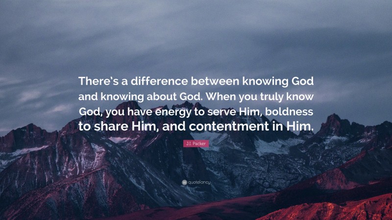 J.I. Packer Quote: “There’s a difference between knowing God and knowing about God. When you truly know God, you have energy to serve Him, boldness to share Him, and contentment in Him.”