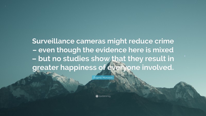 Evgeny Morozov Quote: “Surveillance cameras might reduce crime – even though the evidence here is mixed – but no studies show that they result in greater happiness of everyone involved.”