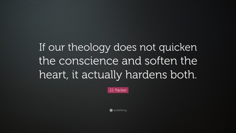 J.I. Packer Quote: “If our theology does not quicken the conscience and soften the heart, it actually hardens both.”