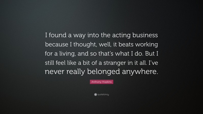 Anthony Hopkins Quote: “I found a way into the acting business because I thought, well, it beats working for a living, and so that’s what I do. But I still feel like a bit of a stranger in it all. I’ve never really belonged anywhere.”