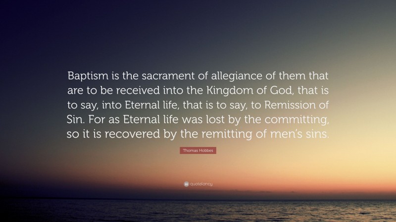 Thomas Hobbes Quote: “Baptism is the sacrament of allegiance of them that are to be received into the Kingdom of God, that is to say, into Eternal life, that is to say, to Remission of Sin. For as Eternal life was lost by the committing, so it is recovered by the remitting of men’s sins.”