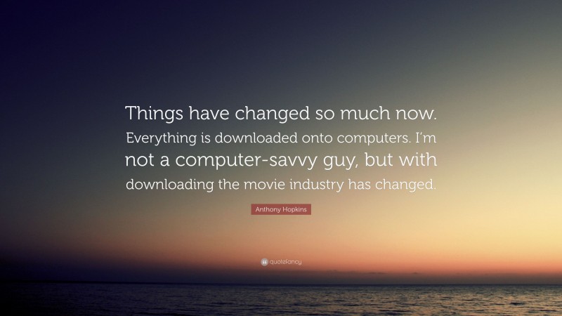 Anthony Hopkins Quote: “Things have changed so much now. Everything is downloaded onto computers. I’m not a computer-savvy guy, but with downloading the movie industry has changed.”