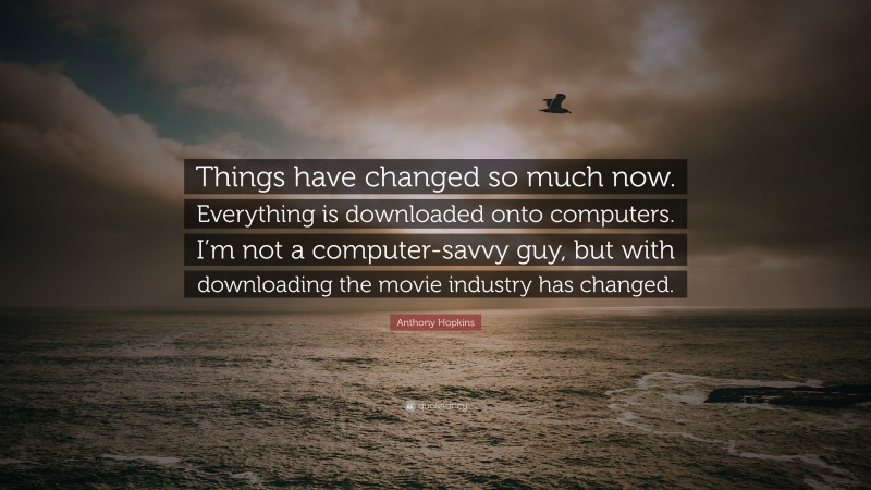 Anthony Hopkins Quote: “Things have changed so much now. Everything is downloaded onto computers. I’m not a computer-savvy guy, but with downloading the movie industry has changed.”