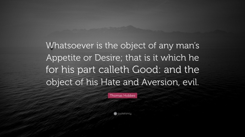 Thomas Hobbes Quote: “Whatsoever is the object of any man’s Appetite or Desire; that is it which he for his part calleth Good: and the object of his Hate and Aversion, evil.”