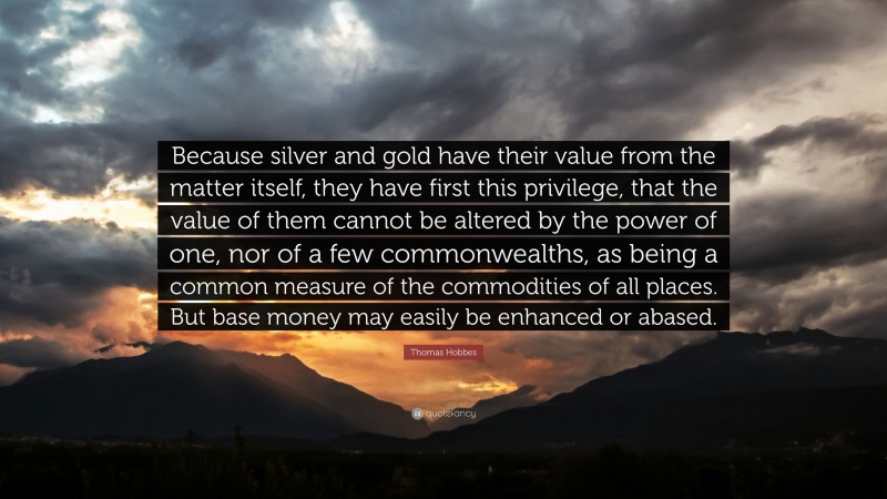 Thomas Hobbes Quote: “Because silver and gold have their value from the matter itself, they have first this privilege, that the value of them cannot be altered by the power of one, nor of a few commonwealths, as being a common measure of the commodities of all places. But base money may easily be enhanced or abased.”