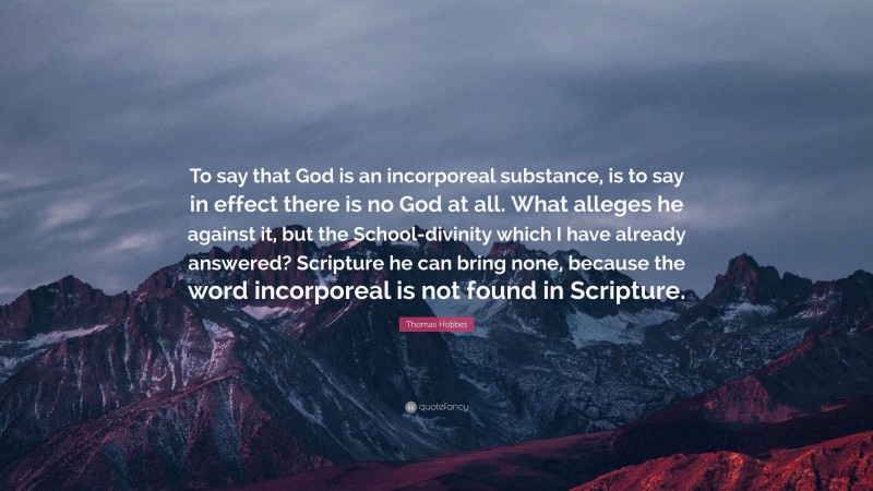 Thomas Hobbes Quote: “To say that God is an incorporeal substance, is to say in effect there is no God at all. What alleges he against it, but the School-divinity which I have already answered? Scripture he can bring none, because the word incorporeal is not found in Scripture.”