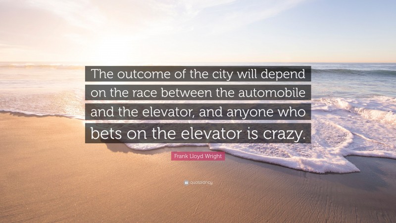 Frank Lloyd Wright Quote: “The outcome of the city will depend on the race between the automobile and the elevator, and anyone who bets on the elevator is crazy.”