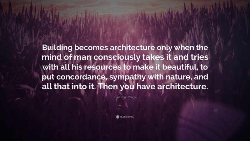 Frank Lloyd Wright Quote: “Building becomes architecture only when the mind of man consciously takes it and tries with all his resources to make it beautiful, to put concordance, sympathy with nature, and all that into it. Then you have architecture.”