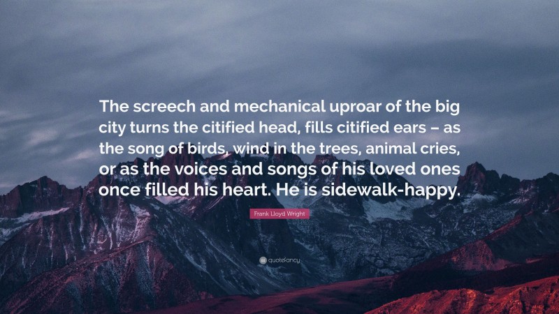 Frank Lloyd Wright Quote: “The screech and mechanical uproar of the big city turns the citified head, fills citified ears – as the song of birds, wind in the trees, animal cries, or as the voices and songs of his loved ones once filled his heart. He is sidewalk-happy.”