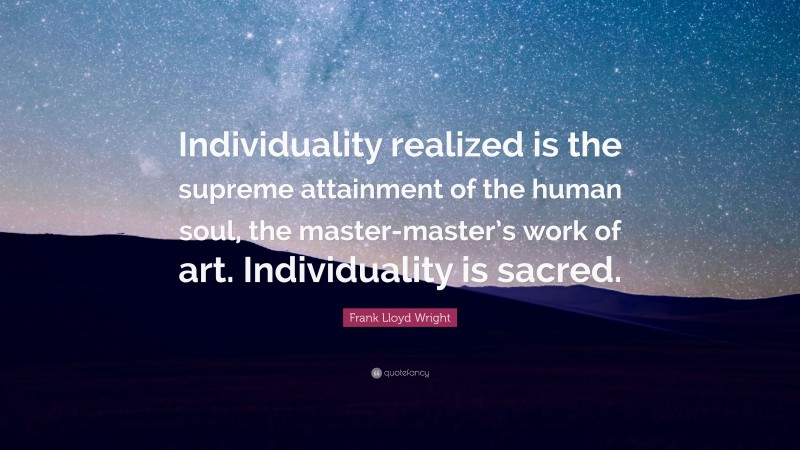 Frank Lloyd Wright Quote: “Individuality realized is the supreme attainment of the human soul, the master-master’s work of art. Individuality is sacred.”