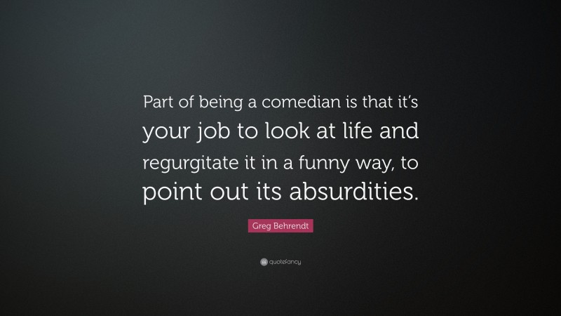 Greg Behrendt Quote: “Part of being a comedian is that it’s your job to look at life and regurgitate it in a funny way, to point out its absurdities.”