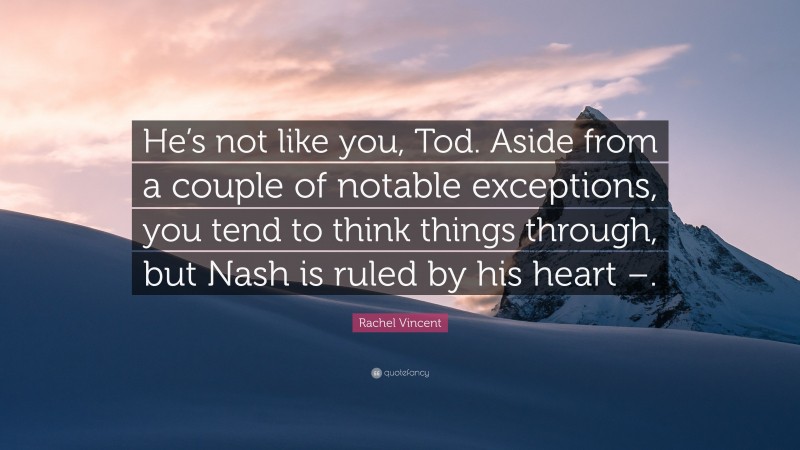 Rachel Vincent Quote: “He’s not like you, Tod. Aside from a couple of notable exceptions, you tend to think things through, but Nash is ruled by his heart –.”