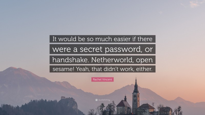 Rachel Vincent Quote: “It would be so much easier if there were a secret password, or handshake. Netherworld, open sesame! Yeah, that didn’t work, either.”