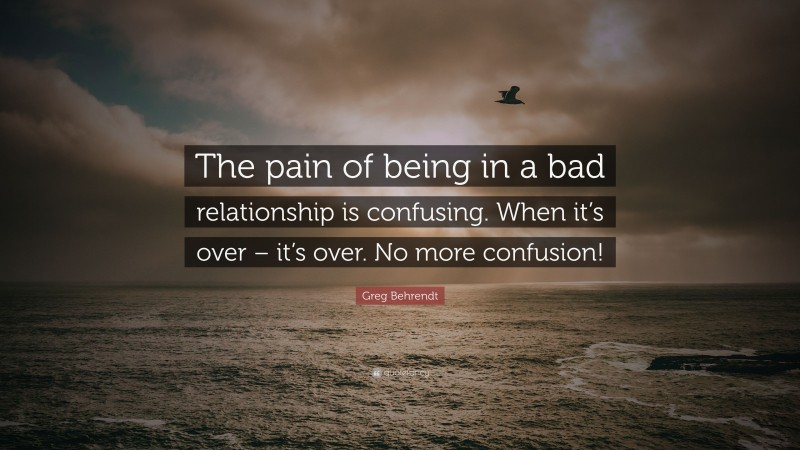 Greg Behrendt Quote: “The pain of being in a bad relationship is confusing. When it’s over – it’s over. No more confusion!”