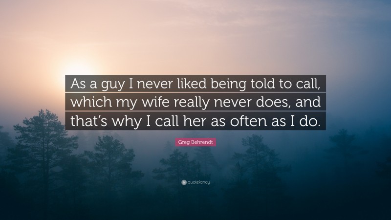 Greg Behrendt Quote: “As a guy I never liked being told to call, which my wife really never does, and that’s why I call her as often as I do.”