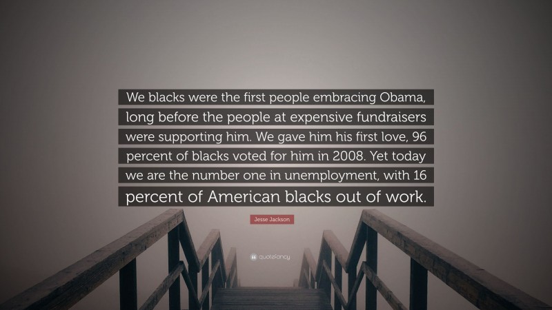 Jesse Jackson Quote: “We blacks were the first people embracing Obama, long before the people at expensive fundraisers were supporting him. We gave him his first love, 96 percent of blacks voted for him in 2008. Yet today we are the number one in unemployment, with 16 percent of American blacks out of work.”