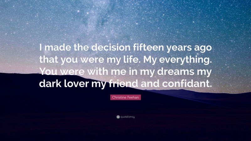 Christine Feehan Quote: “I made the decision fifteen years ago that you were my life. My everything. You were with me in my dreams my dark lover my friend and confidant.”