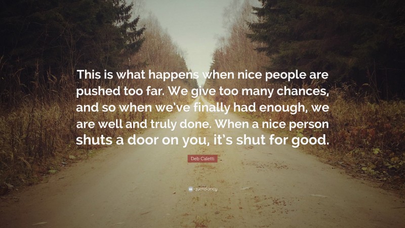 Deb Caletti Quote: “This is what happens when nice people are pushed too far. We give too many chances, and so when we’ve finally had enough, we are well and truly done. When a nice person shuts a door on you, it’s shut for good.”