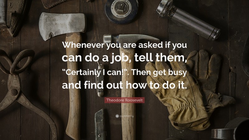 Theodore Roosevelt Quote: “Whenever you are asked if you can do a job, tell them, “Certainly I can!”. Then get busy and find out how to do it.”