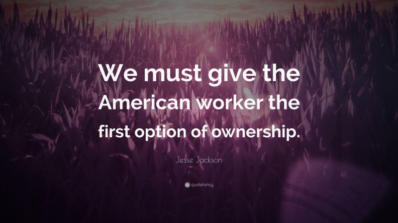 Jesse Jackson Quote: “We must give the American worker the first option of ownership.”