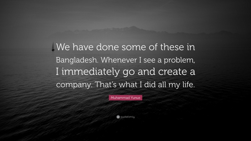 Muhammad Yunus Quote: “We have done some of these in Bangladesh. Whenever I see a problem, I immediately go and create a company. That’s what I did all my life.”