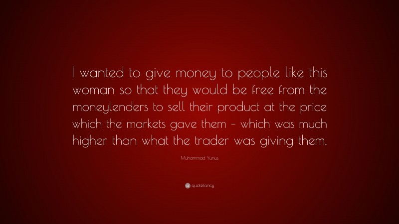 Muhammad Yunus Quote: “I wanted to give money to people like this woman so that they would be free from the moneylenders to sell their product at the price which the markets gave them – which was much higher than what the trader was giving them.”